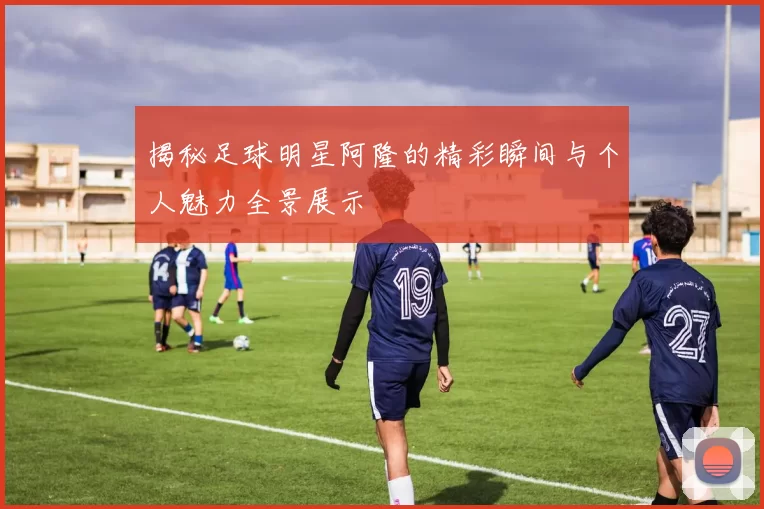 揭秘足球明星阿隆的精彩瞬间与个人魅力全景展示