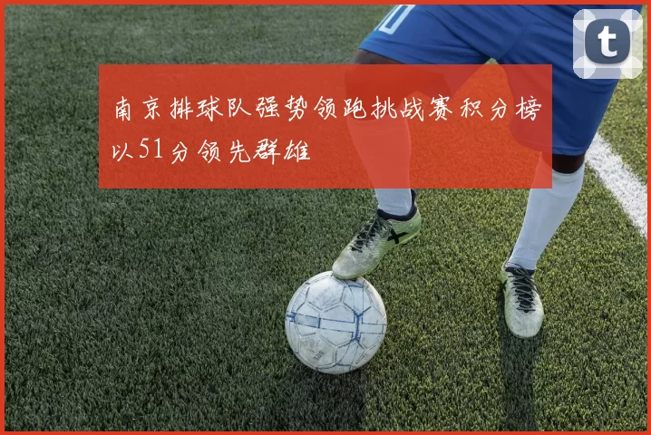 南京排球队强势领跑挑战赛积分榜以51分领先群雄