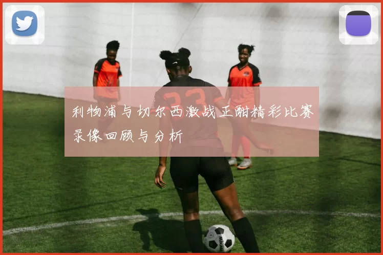 利物浦与切尔西激战正酣精彩比赛录像回顾与分析