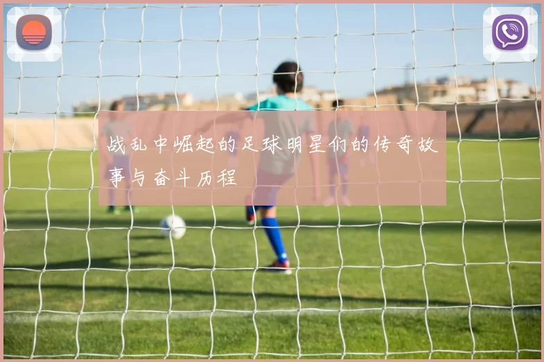 战乱中崛起的足球明星们的传奇故事与奋斗历程