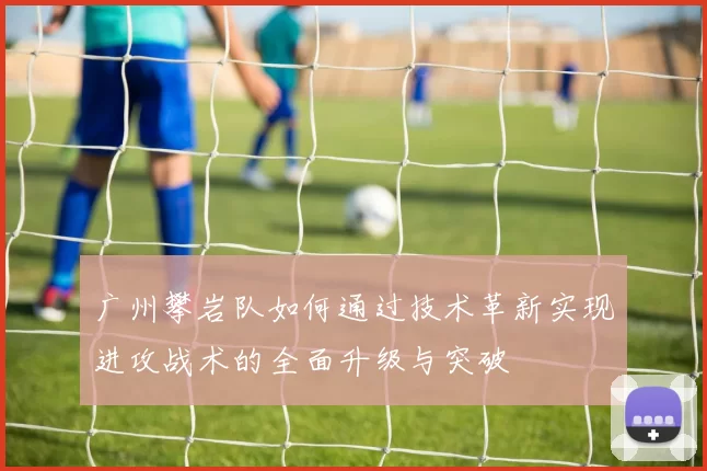 广州攀岩队如何通过技术革新实现进攻战术的全面升级与突破