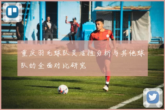 重庆羽毛球队灵活性分析与其他球队的全面对比研究