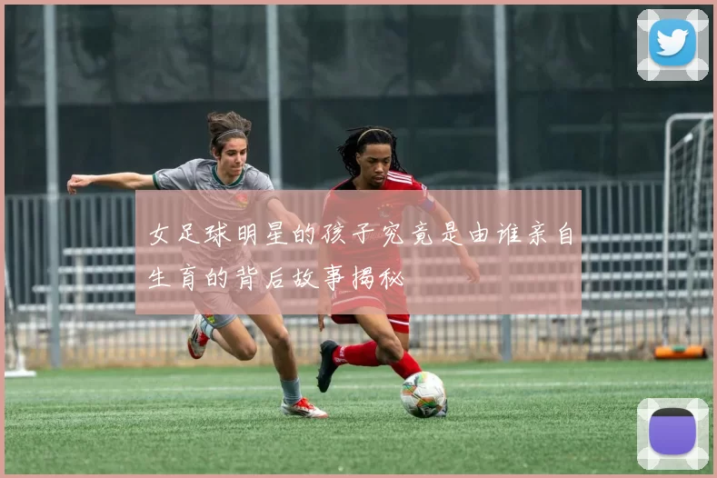 女足球明星的孩子究竟是由谁亲自生育的背后故事揭秘