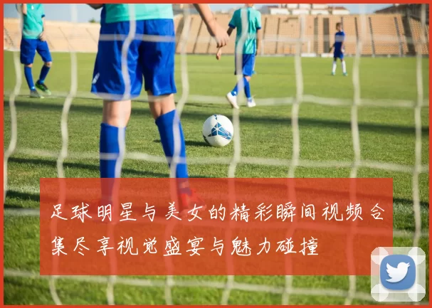 足球明星与美女的精彩瞬间视频合集尽享视觉盛宴与魅力碰撞