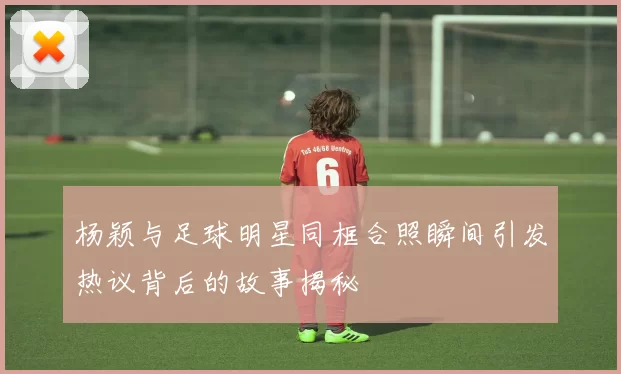 杨颖与足球明星同框合照瞬间引发热议背后的故事揭秘