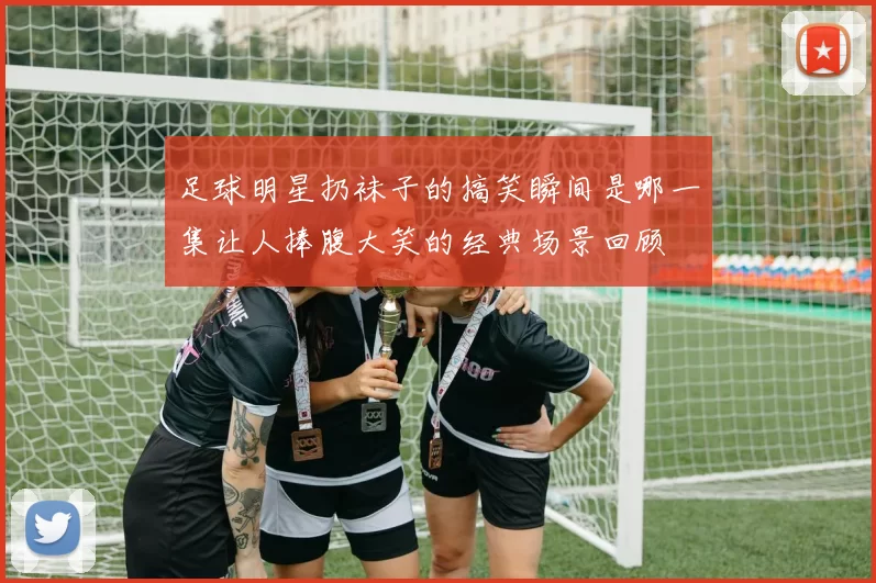 足球明星扔袜子的搞笑瞬间是哪一集让人捧腹大笑的经典场景回顾