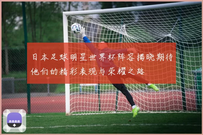 日本足球明星世界杯阵容揭晓期待他们的精彩表现与荣耀之路