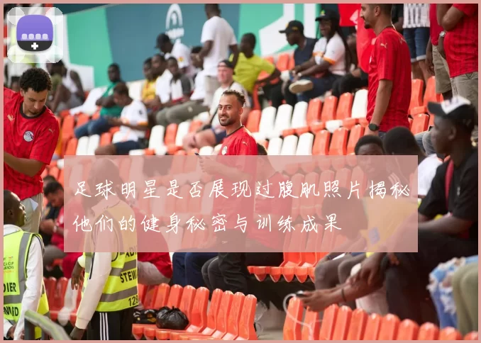 足球明星是否展现过腹肌照片揭秘他们的健身秘密与训练成果