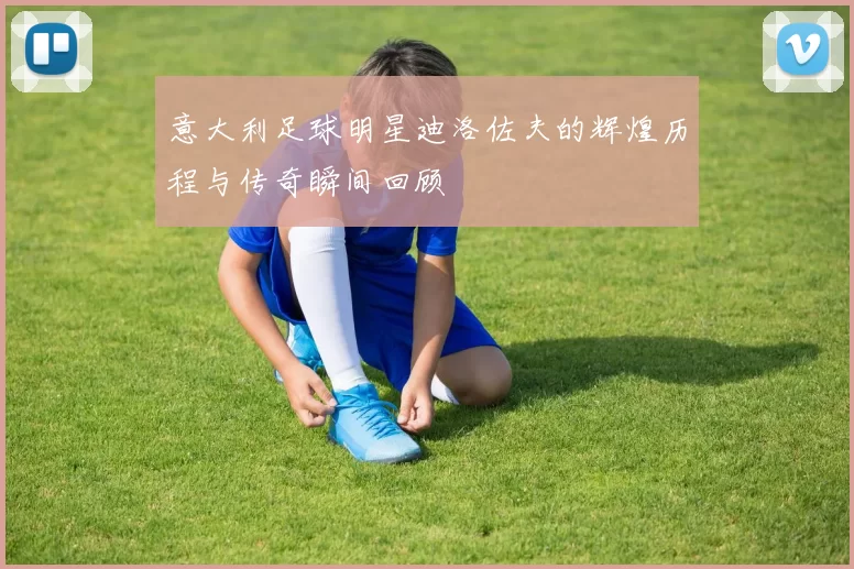 意大利足球明星迪洛佐夫的辉煌历程与传奇瞬间回顾