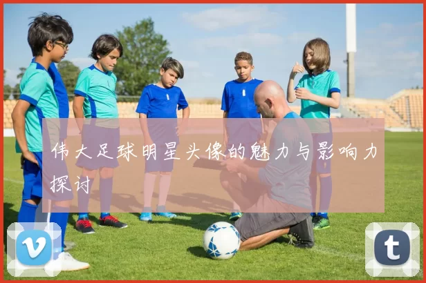 伟大足球明星头像的魅力与影响力探讨