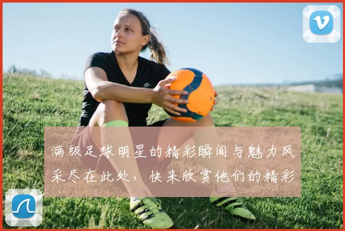 满级足球明星的精彩瞬间与魅力风采尽在此处，快来欣赏他们的精彩表现与独特魅力