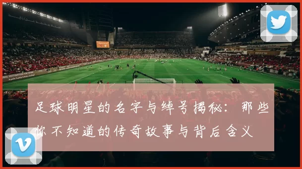 足球明星的名字与绰号揭秘：那些你不知道的传奇故事与背后含义