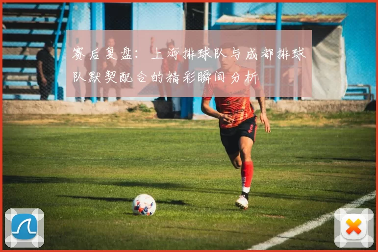 赛后复盘：上海排球队与成都排球队默契配合的精彩瞬间分析