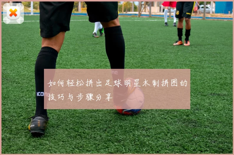 如何轻松拼出足球明星木制拼图的技巧与步骤分享