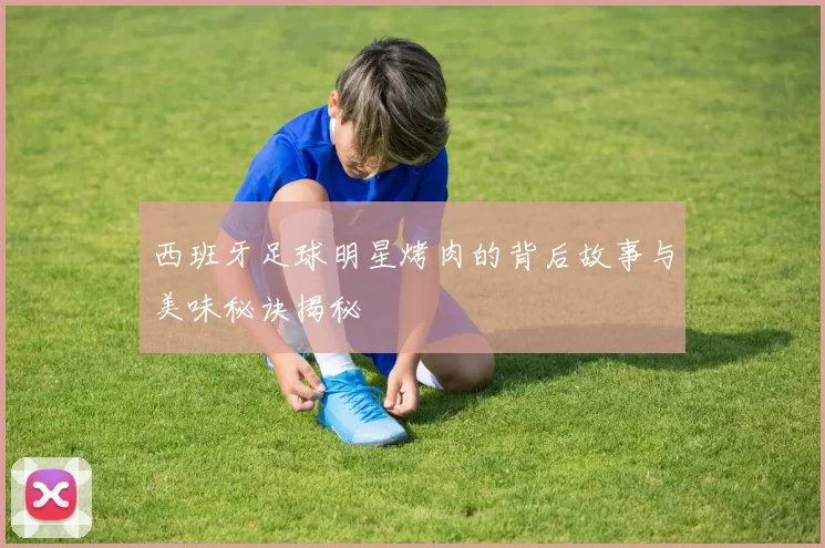 西班牙足球明星烤肉的背后故事与美味秘诀揭秘