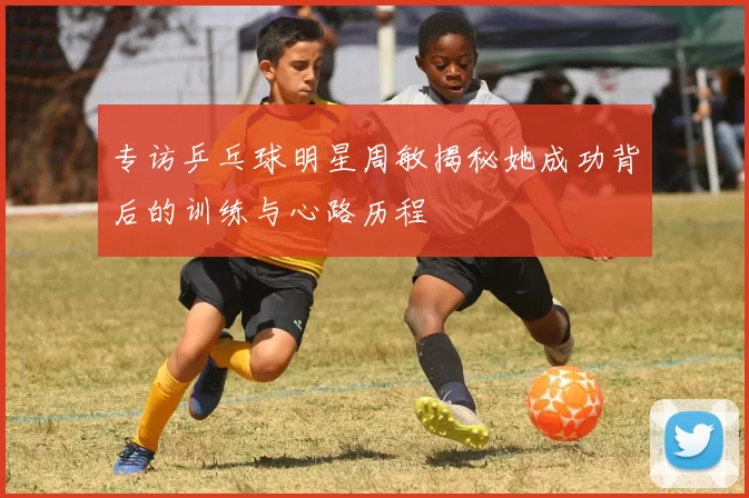 专访乒乓球明星周敏揭秘她成功背后的训练与心路历程
