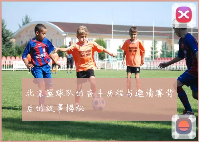 北京篮球队的奋斗历程与邀请赛背后的故事揭秘