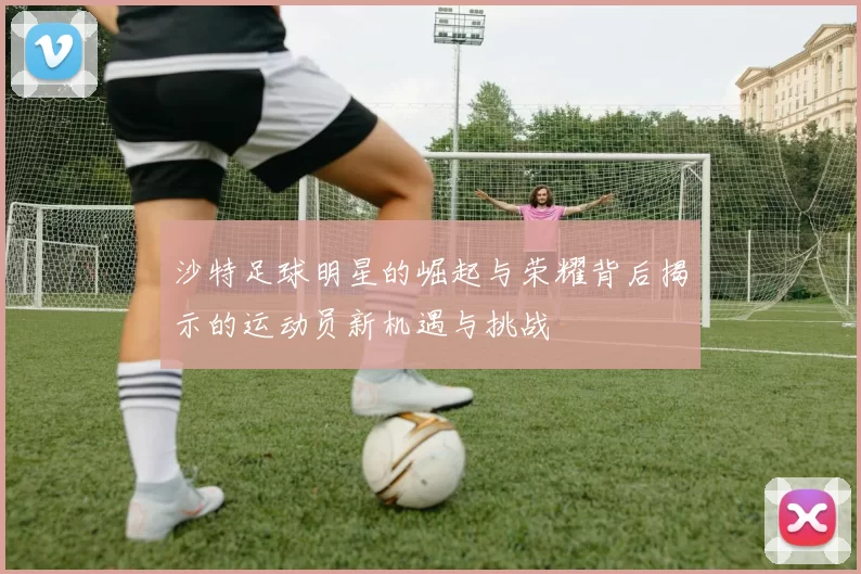 沙特足球明星的崛起与荣耀背后揭示的运动员新机遇与挑战