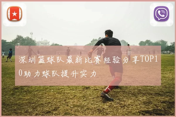 深圳篮球队最新比赛经验分享TOP10助力球队提升实力