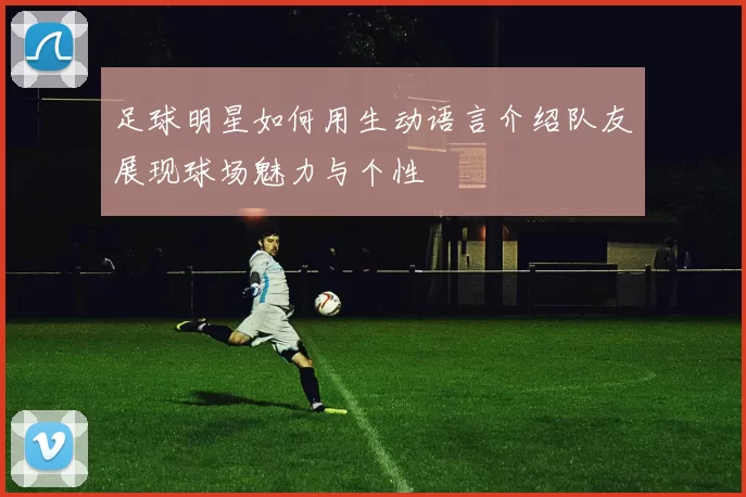 足球明星如何用生动语言介绍队友展现球场魅力与个性