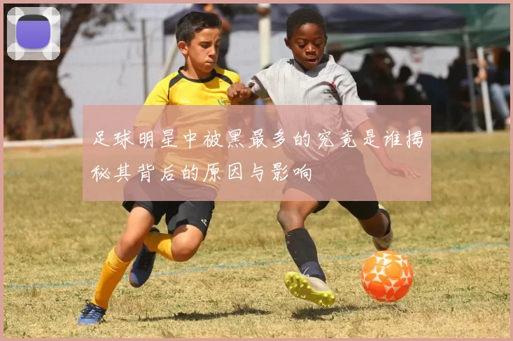 足球明星中被黑最多的究竟是谁揭秘其背后的原因与影响