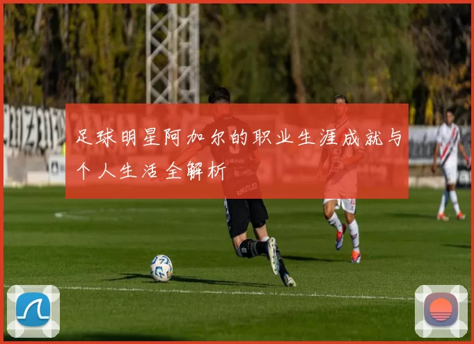 足球明星阿加尔的职业生涯成就与个人生活全解析