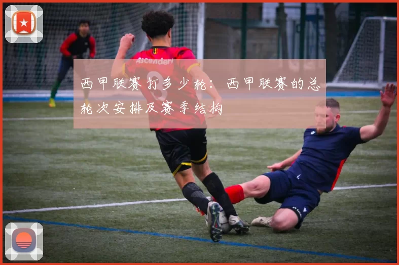 西甲联赛打多少轮：西甲联赛的总轮次安排及赛季结构