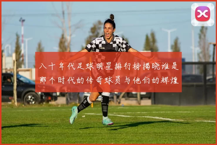 八十年代足球明星排行榜揭晓谁是那个时代的传奇球员与他们的辉煌成就