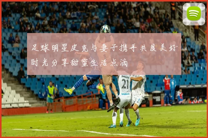 足球明星皮克与妻子携手共度美好时光分享甜蜜生活点滴