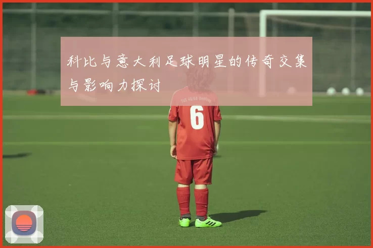 科比与意大利足球明星的传奇交集与影响力探讨