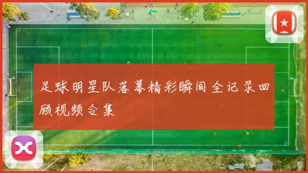 足球明星队落幕精彩瞬间全记录回顾视频合集