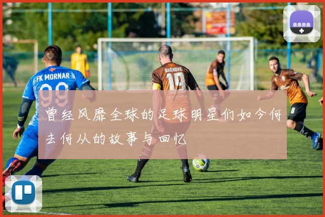 曾经风靡全球的足球明星们如今何去何从的故事与回忆