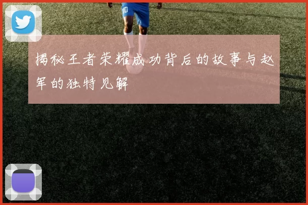 揭秘王者荣耀成功背后的故事与赵军的独特见解