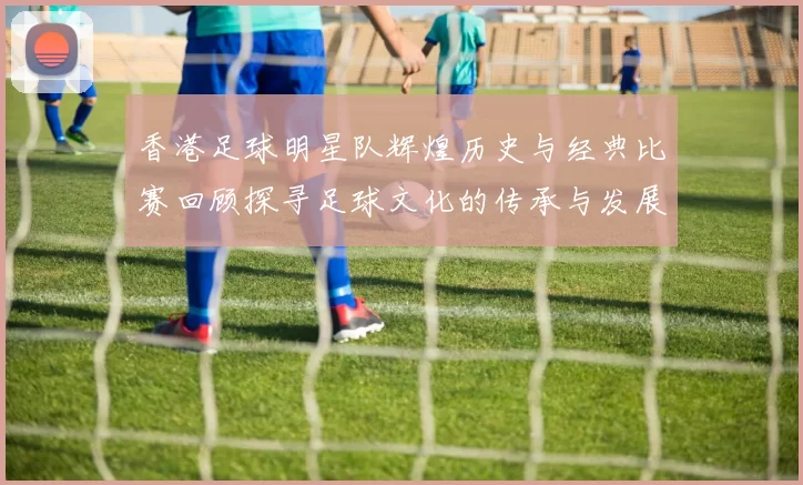 香港足球明星队辉煌历史与经典比赛回顾探寻足球文化的传承与发展