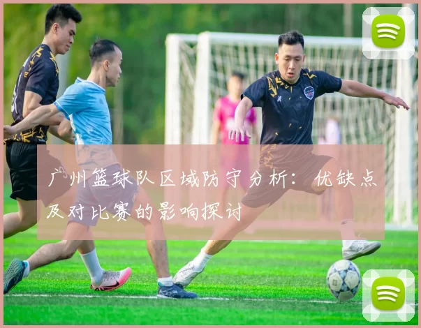 广州篮球队区域防守分析：优缺点及对比赛的影响探讨
