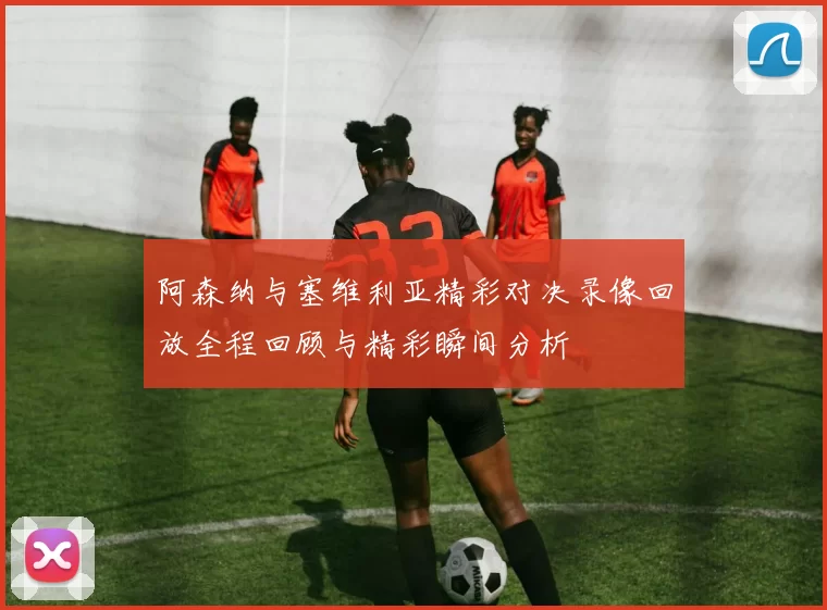 阿森纳与塞维利亚精彩对决录像回放全程回顾与精彩瞬间分析