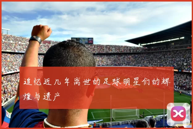 追忆近几年离世的足球明星们的辉煌与遗产
