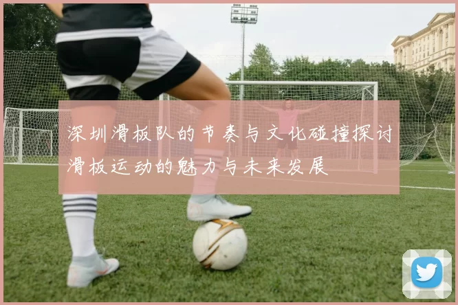 深圳滑板队的节奏与文化碰撞探讨滑板运动的魅力与未来发展