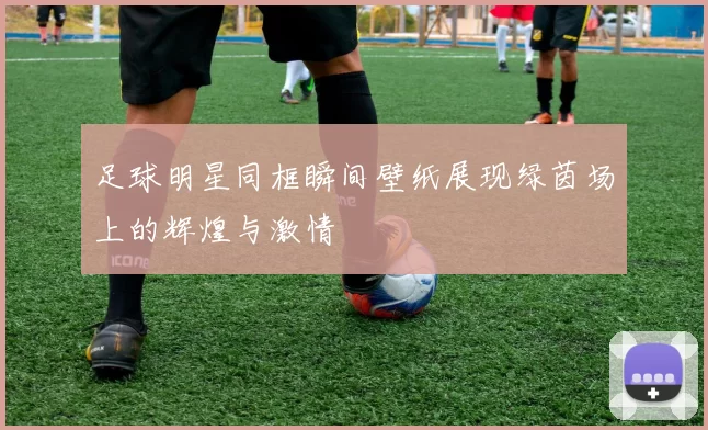 足球明星同框瞬间壁纸展现绿茵场上的辉煌与激情